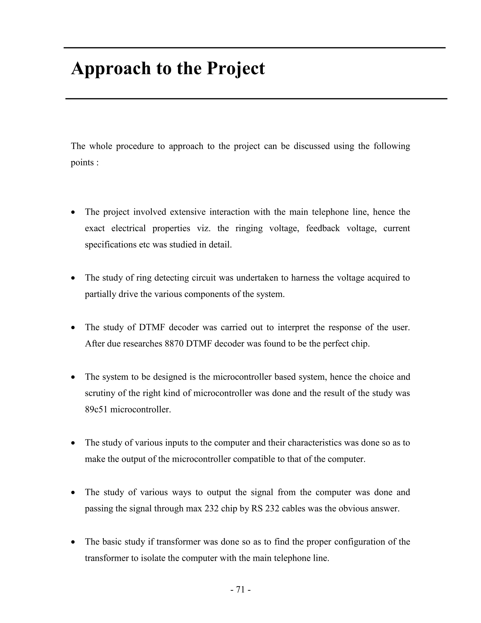 - 71 -
Approach to the Project
The whole procedure to approach to the project can be discussed using the following
points :
 The project involved extensive interaction with the main telephone line, hence the
exact electrical properties viz. the ringing voltage, feedback voltage, current
specifications etc was studied in detail.
 The study of ring detecting circuit was undertaken to harness the voltage acquired to
partially drive the various components of the system.
 The study of DTMF decoder was carried out to interpret the response of the user.
After due researches 8870 DTMF decoder was found to be the perfect chip.
 The system to be designed is the microcontroller based system, hence the choice and
scrutiny of the right kind of microcontroller was done and the result of the study was
89c51 microcontroller.
 The study of various inputs to the computer and their characteristics was done so as to
make the output of the microcontroller compatible to that of the computer.
 The study of various ways to output the signal from the computer was done and
passing the signal through max 232 chip by RS 232 cables was the obvious answer.
 The basic study if transformer was done so as to find the proper configuration of the
transformer to isolate the computer with the main telephone line.
 