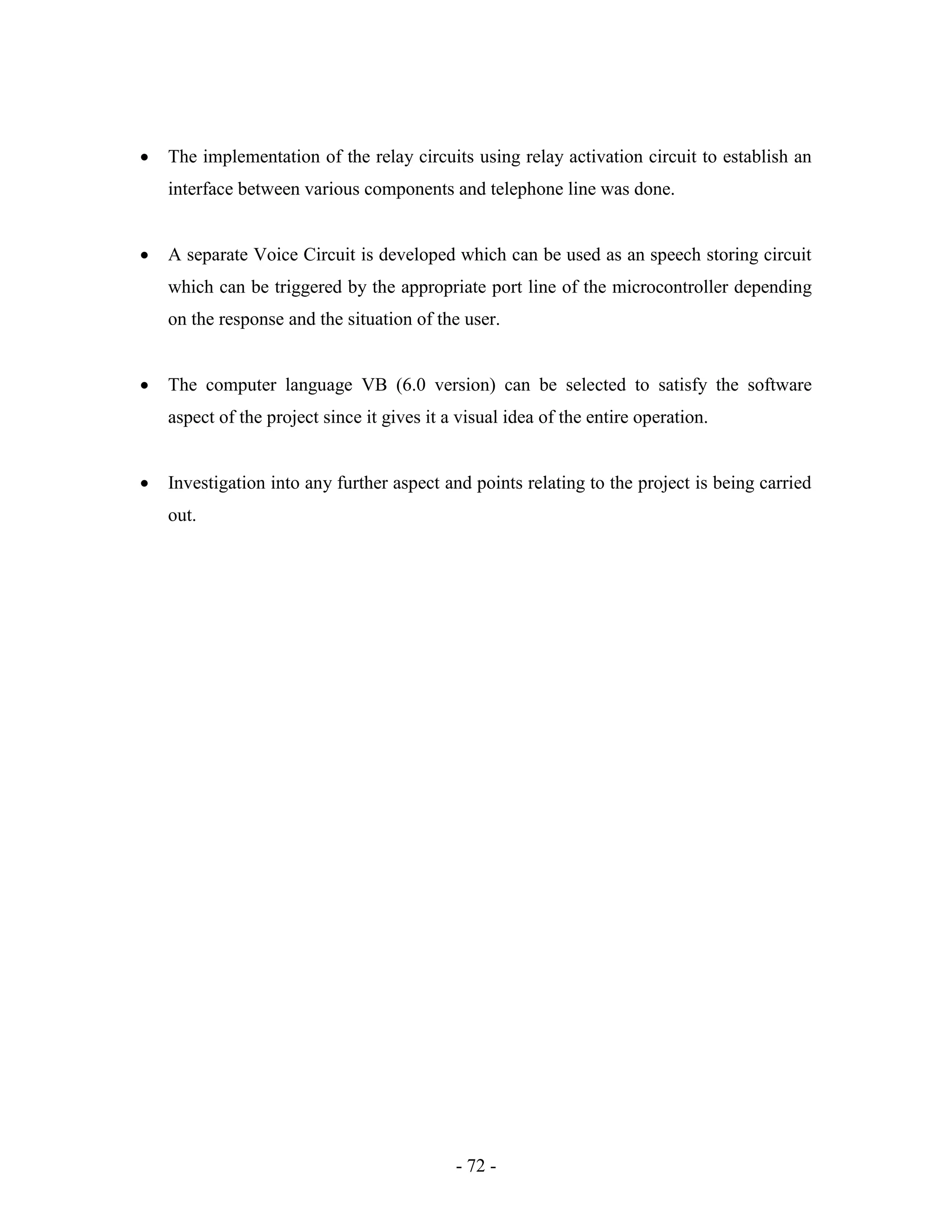 - 72 -
 The implementation of the relay circuits using relay activation circuit to establish an
interface between various components and telephone line was done.
 A separate Voice Circuit is developed which can be used as an speech storing circuit
which can be triggered by the appropriate port line of the microcontroller depending
on the response and the situation of the user.
 The computer language VB (6.0 version) can be selected to satisfy the software
aspect of the project since it gives it a visual idea of the entire operation.
 Investigation into any further aspect and points relating to the project is being carried
out.
 