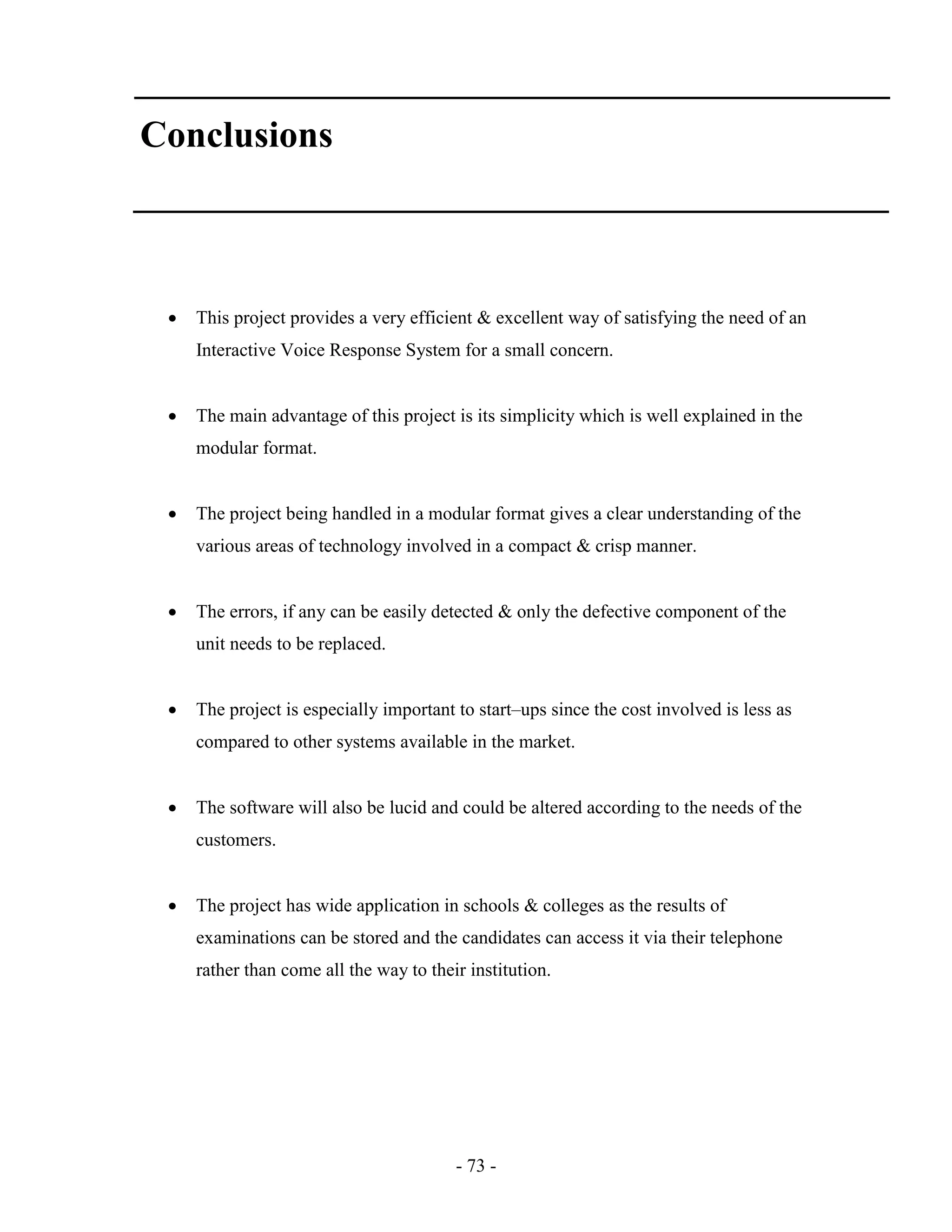- 73 -
Conclusions
 This project provides a very efficient & excellent way of satisfying the need of an
Interactive Voice Response System for a small concern.
 The main advantage of this project is its simplicity which is well explained in the
modular format.
 The project being handled in a modular format gives a clear understanding of the
various areas of technology involved in a compact & crisp manner.
 The errors, if any can be easily detected & only the defective component of the
unit needs to be replaced.
 The project is especially important to start–ups since the cost involved is less as
compared to other systems available in the market.
 The software will also be lucid and could be altered according to the needs of the
customers.
 The project has wide application in schools & colleges as the results of
examinations can be stored and the candidates can access it via their telephone
rather than come all the way to their institution.
 
