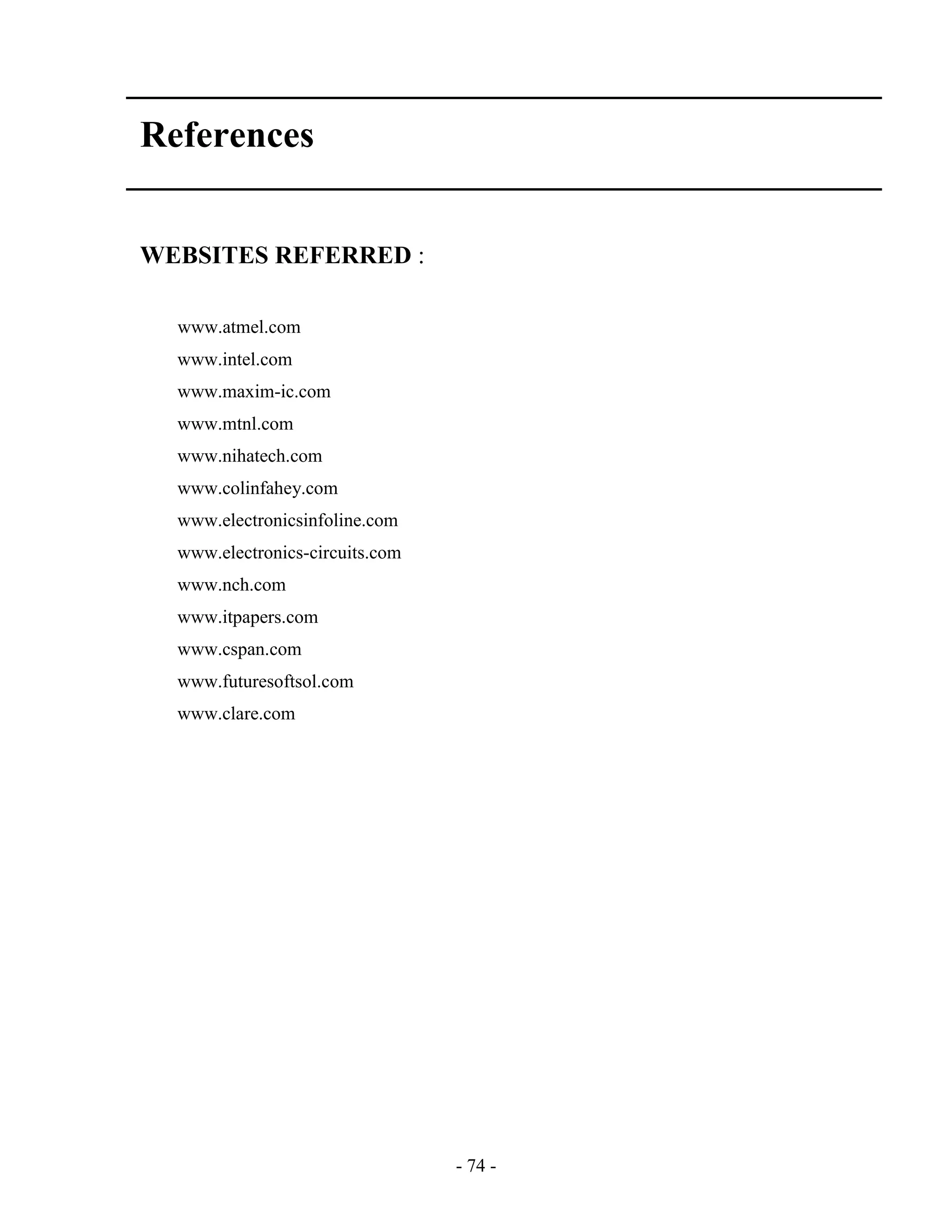 - 74 -
References
WEBSITES REFERRED :
www.atmel.com
www.intel.com
www.maxim-ic.com
www.mtnl.com
www.nihatech.com
www.colinfahey.com
www.electronicsinfoline.com
www.electronics-circuits.com
www.nch.com
www.itpapers.com
www.cspan.com
www.futuresoftsol.com
www.clare.com
 