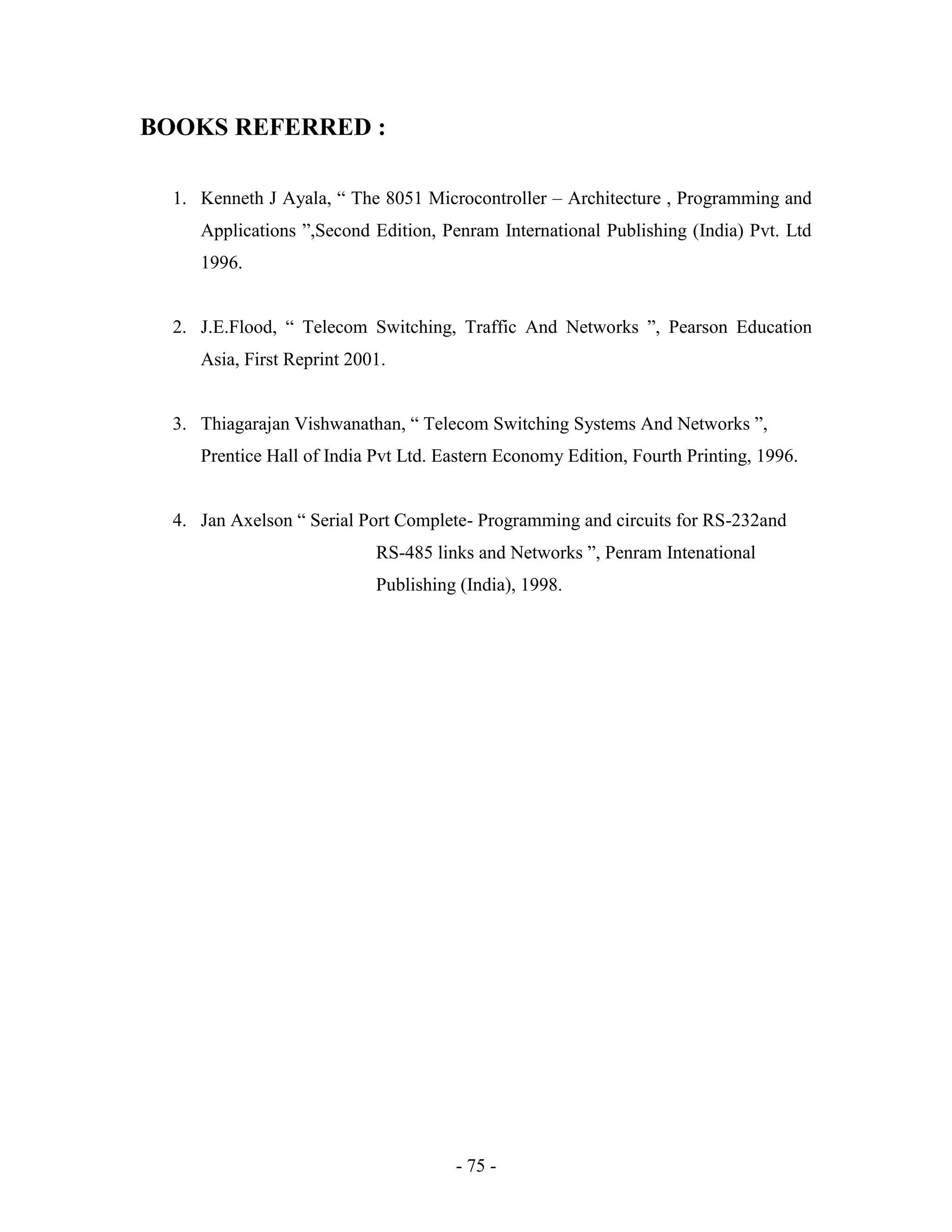 - 75 -
BOOKS REFERRED :
1. Kenneth J Ayala, “ The 8051 Microcontroller – Architecture , Programming and
Applications ”,Second Edition, Penram International Publishing (India) Pvt. Ltd
1996.
2. J.E.Flood, “ Telecom Switching, Traffic And Networks ”, Pearson Education
Asia, First Reprint 2001.
3. Thiagarajan Vishwanathan, “ Telecom Switching Systems And Networks ”,
Prentice Hall of India Pvt Ltd. Eastern Economy Edition, Fourth Printing, 1996.
4. Jan Axelson “ Serial Port Complete- Programming and circuits for RS-232and
RS-485 links and Networks ”, Penram Intenational
Publishing (India), 1998.
 