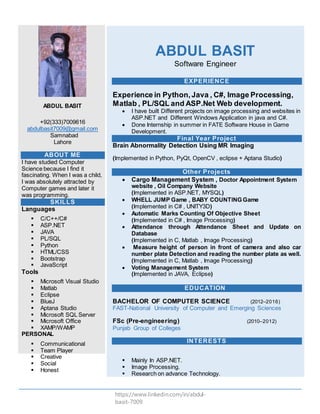 https://www.linkedin.com/in/abdul-
basit-7009
ABDUL BASIT
+92(333)7009616
abdulbasit7009@gmail.com
Samnabad
Lahore
ABOUT ME
I have studied Computer
Science because I find it
fascinating. When I was a child,
I was absolutely attracted by
Computer games and later it
was programming.
SKILLS
Languages
 C/C++/C#
 ASP.NET
 JAVA
 PL/SQL
 Python
 HTML/CSS
 Bootstrap
 JavaScript
Tools
 Microsoft Visual Studio
 Matlab
 Eclipse
 BlueJ
 Aptana Studio
 Microsoft SQL Server
 Microsoft Office
 XAMP/WAMP
PERSONAL
 Communicational
 Team Player
 Creative
 Social
 Honest
ABDUL BASIT
Software Engineer
EXPERIENCE
Experience in Python,Java , C#, Image Processing,
Matlab , PL/SQL and ASP.Net Web development.
 I have built Different projects on image processing and websites in
ASP.NET and Different Windows Application in java and C#.
 Done Internship in summer in FATE Software House in Game
Development.
Final Year Project
Brain Abnormality Detection Using MR Imaging
(Implemented in Python, PyQt, OpenCV , eclipse + Aptana Studio)
Other Projects
 Cargo Management System , Doctor Appointment System
website , Oil Company Website
(Implemented in ASP.NET, MYSQL)
 WHELL JUMP Game , BABY COUNTING Game
(Implemented in C# , UNITY3D)
 Automatic Marks Counting Of Objective Sheet
(Implemented in C# , Image Processing)
 Attendance through Attendance Sheet and Update on
Database
(Implemented in C, Matlab , Image Processing)
 Measure height of person in front of camera and also car
number plate Detection and reading the number plate as well.
(Implemented in C, Matlab , Image Processing)
 Voting Management System
(Implemented in JAVA, Eclipse)
EDUCATION
BACHELOR OF COMPUTER SCIENCE (2012–2016)
FAST-National University of Computer and Emerging Sciences
FSc (Pre-engineering) (2010–2012)
Punjab Group of Colleges
INTERESTS
 Mainly In ASP.NET.
 Image Processing.
 Research on advance Technology.
 