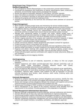 Page 2 of 4 Professional Resume of Mr. Zulfiqar Ali Awan
E n g i n e e r i ng E x p e r t is e
Resident Engineering
Act as Engineer’s/ Client’s Representative in the construction contract administration.
Coordinate the preparation and modification of reports, specifications, plans, construction
schedules, environmental impact studies and designs for projects.
Review and approve submittals, Request for Information, and other requests.
Issue instructions to contractor to comply with contract time and quality requirements.
Report on contractor’s activities on site about quality and methodology compliance.
Chairing the progress and technical meetings at site.
Initiating and responding to the technical and contractual letters between all concerned
parties.
Project Management
Work towards managing project scope and minimizing risk across multiple projects.
Plan, organize, lead and coordinate activities of all project personnel to ensure timely and
cost-effective delivery of projects consistent with specification and client requirements.
Establish project strategy during the implementation phase and develop plans to
coordinate activities of project team and all internal and external parties involved.
Manage daily operational aspects of projects and scope. Handle project team of
reasonable size and provide expertise on design, construction or program modifications.
Ensure availability of resources in the site to facilitate continuous project phase.
Monitor ongoing activities of the projects and implement corrective measures if delays
are foreseen. Maintain project cost control and analyze variances against budget.
Take part in controlling project related expenses.
Initiate commercial analysis; finalize agreements and prepare contract for signature.
Finalize variation claims in accordance with as-built.
Ensure the project complies with relevant standards and local regulations of the U.A.E.
Identify-collate information on project milestone to be shared among functional teams.
Organize and attend meetings with project team to discuss progress, project issues,
submittals, approvals, procurement and H&S; ensuring accurate noting of minutes.
Finalize bill and prepare payment certificates with respect to tender documents, BOQ and
site conditions.
Prepare snagging and de-snagging checklist.
Civil Engineering
Estimate quantities & cost of materials, equipment, or labour to find out project
feasibility.
Conduct inspections and obtain permits-approvals from relevant authorities such as
JAFZA, DEWA, Dubai Municipality including effective liaison with clients,
contractors/consultants/ subcontractors and suppliers.
Check and approve MEP drawings, method statements and materials as per specification.
Oversee construction of multi-storey buildings including dewatering, piling, pile caps, raft
foundation, retaining walls, injection hose systems as well as execution of pre-cast
concrete structures, post tension, steel structure, earth works, finishing works and
various kinds of form works.
Contracts Management
Respond to complex inquiries about contract obligations and revisions; identify the risks
& issues associated in the contract and suggest alternatives leading to best solution.
Review and manage contract obligations between the company and suppliers and provide
continual analysis to ensure that all terms and conditions are met.
Possess good knowledge of FIDIC condition of contracts and local authority regulation.
Advice management in any aspect of the program execution which deviates from the
requirements of the contract. Provide assistance in the preparation of proposals.
General Management-Administration-Operations
Maintain thorough understanding of service offerings, technical preferences and direction.
Oversee efficient use of resources, tools and machineries to improve productivity.
Communicate project/ practice information to subordinates and peers in other practices.
Resolve problems for continuous improvement of workflow, procedures and deliverables.
Maintain outstanding relationship management and communication skills having ability to
network with project members, consultants, contractors, and statutory agencies.
 