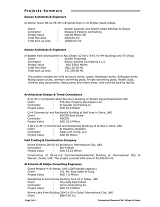Page 3 of 4 Professional Resume of Mr. Zulfiqar Ali Awan
P r o j e c ts S um m a ry
Dewan Architects & Engineers
Al Reziza Tower 2B+G+M+6P+18Typical floors in Al Khobar Saudi Arabia.
Client : Sheikh Suleman and Sheikh Abdul Rehman Al Reziza
Contractor : Shapoorji Paloonji contracting
Project Value : 100.00 Million SR
Total Plot Area : 2000.00 m2
Total built up area : 30000.00 m2
Dewan Architects & Engineers
Al Bateen Park Development in Abu Dhabi (12 No’s: B+G+5+PH Buildings and 75 Villas)
Client : ALDAR Properties
Contractor : Seidco General Contracting L.L.C
Project value : AED 538.0 Million
Total Plot Area : 100,130.50 M2
Total built up area : 157,359.00 M2
The project includes the infra structure works, roads, Hardscape works, Softscape works
Multipurpose courts, common swimming pools, Private swimming pools, Health clubs,
Children play equipments, Restaurants and retails areas, with covered parking facility.
Architectural Design & Trend Consultancy
B+G+M+1 Composite Steel Structure Building on Sheikh Zayed Road,Dubai UAE
Client : ETA Star Property Developers LLC
Contractor : Al Sayegh Contracting LL
Project Value : AED 65.0 Million
G+4 Commercial and Residential Building at Naif Area in Deira, UAE
Client : ASCON Real Estate
Contractor : ASCON
Project Value : AED 29.0 Million
3 No’s G+M+3 Commercial and Residential Buildings at Al Ras in Deira, UAE
Client : Al Haseena Jewellers
Contractor : Kaski Int’l Contg. LLC
Project Value : AED 60 Million
Haif Trading & Construction Company
Rivera Dreams 2B+G+10 Building in International City, UAE
Consultant : Bel-Yoahah
Project Value : AED 43.25 Million
Construction of 2B+G+10 Commercial/Residential Building at International City Al
Warsan, Dubai, UAE. The project covered total area of 20,400.00 m2.
Al Emarah Al Kalijia Consulting Engineers
Grand Mosque in Al Warqa, UAE (1000 people capacity)
Client : H.E. Mr. Essa Saleh Al Gurg
Project Value : AED 7.0 Million
Residential & Commercial Building G+6+R in Dubai, UAE
Client : City Gate Real Estate
Contractor : Ginco Contracting Co.
Project Value : AED 25.0 Million
Rivera Lake View Building 2B+G+10 in Dubai International City, UAE
Client : B&M FZO Co.
 