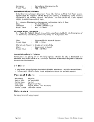 Page 4 of 4 Professional Resume of Mr. Zulfiqar Ali Awan
Contractor : Ranya General Construction Co
Project Value : AED 40.0 Million
Concept Consulting Engineers
Dubai International Airport (Expansion Phase III). Worked as Third Party Team Leader.
Spearheaded the inspection of the design plus stability of temporary works including
formworks of the following systems: Gas System, Cup Lock System and TITANS System
(SGB); ALSHORE System (RMD Kiwi);
G+1 including 24 classrooms, laboratories, multipurpose hall in Al Qouz
Client : Mr. Jeel Al Saeed
Contractor : Al Hanza Contracting Co
Project Value : AED 25.0 Million
Ali Moosa & Sons Contracting
G+1 Aysha Bin Abdullah School, Ajman, UAE. area of schools 30,000 m2. It comprises of
24 classrooms, laboratories, staff rooms, library and Multipurpose Hall.
Client : Ministry of Public Works & Housing
Project Value : AED 11 Million
Sharjah Arts Academy in Sharjah University, UAE.
Client : Government of Sharjah
Project Value : AED 18.0 Million
Completed projects in Pakistan
Construction and paving of 154 km long highway between the city of Islamabad and
Peshawar with project value of PKR 27 Billion. Performed as Earthwork Engineer in Bayinder
Construction Incorporation.
I T Sk il ls
Well versed with customized engineering software applications - AutoCAD and Primavera
Proficient with MS Office Suite, e-mail applications, net surfing and web research
P e rs o n a l De t a i l s
Nationality : Pakistani
Date of Birth : 11th
April 1972
Marital Status : Married
Visa Status : Employment Visa
Languages : English, Arabic, Urdu & Turkish
Driving Licence : UAE Light Vehicle
R e f e r e nc e s
Furnished promptly upon request
 