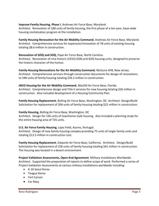 Rene Rodriguez Page 3
Improve Family Housing, Phase I, Andrews Air Force Base, Maryland.
Architect. Renovation of 188 units of family housing, the first phase of a ten-year, base-wide
housing revitalization program at the installation.
Family Housing Renovation for the Air Mobility Command, Andrews Air Force Base, Maryland.
Architect. Comprehensive services for expansion/renovation of 78 units of existing housing
totaling $8.6 million in construction.
Renovation of GOQ and SOQ, Pope Air Force Base, North Carolina.
Architect. Renovation of nine historic (1933) GOQ and SOQ housing units, designed to preserve
the historic character of the homes.
Family Housing Renovations for the Air Mobility Command, McGuire AFB, New Jersey.
Architect. Comprehensive services through construction documents for design of renovations
to 548 units of family housing totaling $36.5 million in construction.
JNCO Housing for the Air Mobility Command, MacDill Air Force Base, Florida.
Architect. Comprehensive design and Title II services for new housing totaling $26 million in
construction. Also included development of a Housing Community Plan.
Family Housing Replacement, Bolling Air Force Base, Washington, DC. Architect. Design/Build
Solicitation for replacement of 204 units of family housing totaling $22 million in construction.
Family Housing, Bolling Air Force Base, Washington, DC
Architect. Design for 136 units of townhome-style housing. Also included a planning study for
the entire housing area of 725 units.
U.S. Air Force Family Housing, Lajes Field, Azores, Portugal.
Architect. Design of new family housing complex providing 75 units of single-family units and
totaling $13.5 million in construction cost.
Family Housing Replacement, Edwards Air Force Base, California. Architect. Design/Build
Solicitation for replacement of 258 units of family housing totaling $41 million in construction.
The housing was located in a desert environment.
Project Validation Assessments, Open-End Agreement, Military Installations Worldwide.
Architect. Supported the preparation of reports to define scope of work. Performed a series of
Project Validation Assessments at various military installations worldwide including:
 K-16 Seoul Korea
 Teague Korea
 Fort Carson
 For Riley
 