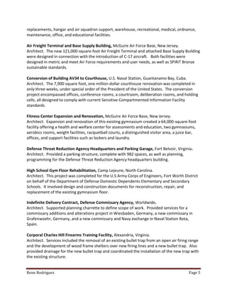 Rene Rodriguez Page 5
replacements, hangar and air squadron support, warehouse, recreational, medical, ordnance,
maintenance, office, and educational facilities.
Air Freight Terminal and Base Supply Building, McGuire Air Force Base, New Jersey.
Architect. The new 121,000-square-foot Air Freight Terminal and attached Base Supply Building
were designed in connection with the introduction of C-17 aircraft. Both facilities were
designed in metric and meet Air Force requirements and user needs, as well as SPiRiT Bronze
sustainable standards.
Conversion of Building AV34 to Courthouse, U.S. Naval Station, Guantanamo Bay, Cuba.
Architect. The 7,900 square foot, one million dollar courthouse renovation was completed in
only three weeks, under special order of the President of the United States. The conversion
project encompassed offices, conference rooms, a courtroom, deliberation rooms, and holding
cells, all designed to comply with current Sensitive Compartmented Information Facility
standards.
Fitness Center Expansion and Renovation, McGuire Air Force Base, New Jersey.
Architect. Expansion and renovation of this existing gymnasium created a 64,000-square-foot
facility offering a health and welfare center for assessments and education, two gymnasiums,
aerobics rooms, weight facilities, racquetball courts, a distinguished visitor area, a juice bar,
offices, and support facilities such as lockers and laundry.
Defense Threat Reduction Agency Headquarters and Parking Garage, Fort Belvoir, Virginia.
Architect. Provided a parking structure, complete with 982 spaces, as well as planning,
programming for the Defense Threat Reduction Agency headquarters building.
High School Gym Floor Rehabilitation, Camp Lejeune, North Carolina.
Architect. This project was completed for the U.S Army Corps of Engineers, Fort Worth District
on behalf of the Department of Defense Domestic Dependents Elementary and Secondary
Schools. It involved design and construction documents for reconstruction, repair, and
replacement of the existing gymnasium floor.
Indefinite Delivery Contract, Defense Commissary Agency, Worldwide.
Architect. Supported planning charrette to define scope of work. Provided services for a
commissary additions and alterations project in Wiesbaden, Germany, a new commissary in
Grafenwoehr, Germany, and a new commissary and Navy exchange in Naval Station Rota,
Spain.
Corporal Charles Hill Firearms Training Facility, Alexandria, Virginia.
Architect. Services included the removal of an existing bullet trap from an open air firing range
and the development of wood frame shelters over new firing lines and a new bullet trap. Also
provided drainage for the new bullet trap and coordinated the installation of the new trap with
the existing structure.
 
