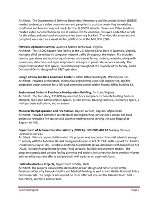 Rene Rodriguez Page 7
Architect. The Department of Defense Dependent Elementary and Secondary Schools (DDESS)
needed to develop a video documentary and pamphlet to assist in presenting the existing
conditions and financial support needs for the 16 DDESS schools. Baker and Video Solutions
created video documentation on site at various DDESS locations, reviewed and edited scripts
for the video, and produced an accompanied summary booklet. The video documentary and
pamphlet were used as a visual aid for justification at the MIILCON 2006.
Network Operations Center, Quantico Marine Corps Base, Virginia
Architect. This 42,000 square foot facility at the U.S. Marine Corps Base in Quantico, Virginia,
manages all of the military's computer network traffic throughout the region. This includes
remote operations and monitoring of servers and server farms, routers, networks, along with
prevention, detection, and rapid response to attempts to penetrate network security. The
project features two SCIF spaces, raised flooring throughout the majority of the facility, and a
Command Center designed for 24/7 operation.
Design of New Fall-Back Command Center, Federal Office Building #2, Washington D.C.
Architect. Provided architecture, mechanical engineering, electrical engineering, and fire
protection design services for a fall-back command center within Federal Office Building #2.
Sustainment Center of Excellence Headquarters Building, Fort Lee, Virginia.
Architect. The four-story, 230,000-square-foot, brick and precast concrete building features
efficient, open-plan administrative spaces, private offices, training facilities, conference space, a
multipurpose auditorium, and a canteen.
Medevac Ramp Expansion and Fire Station, Bagram Airfield, Bagram, Afghanistan
Architect. Provided complete architectural and engineering services for a design-bid-build
project to relocate a fire station and widen a medevac ramp serving the base hospital at
Bagram Airfield.
Department of Defense Education Activity (DODEA) - 3DI 2005 AHERA Surveys, Various
Locations Overseas.
Architect. Primary responsibility under this program was to conduct triennial asbestos surveys
to comply with the Asbestos Hazard Emergency Response Act (AHERA) with support for: Facility
Utilization Surveys (FUS), Facilities Condition Assessments (FCA), Americans with Disabilities Act
(ADA), Facilities Management System (FMS) software, facilities requirement studies. The
program consolidated various facility planning and analysis initiatives that have previously been
addressed by separate efforts and products with updates on a periodic basis.
Haiti Infrastructure Projects, Department of State, Haiti.
Architect. The projects included the demolition, repair, design and construction of the
Presidential Security Barracks facility and Medical Building as well as two Haitian National Police
Commissariats. The projects are located on three different sites on the Island of Haiti: Port –
Aux-Prince, La Pointe and Caracol.
 