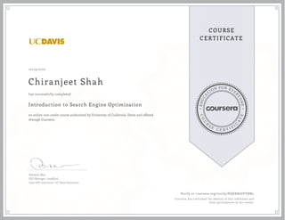 EDUCA
T
ION FOR EVE
R
YONE
CO
U
R
S
E
C E R T I F
I
C
A
TE
COURSE
CERTIFICATE
10/19/2016
Chiranjeet Shah
Introduction to Search Engine Optimization
an online non-credit course authorized by University of California, Davis and offered
through Coursera
has successfully completed
Rebekah May
SEO Manager, LeadQual
Lead SEO Instructor, UC Davis Extension
Verify at coursera.org/verify/HQKK86DPYRM2
Coursera has confirmed the identity of this individual and
their participation in the course.
 