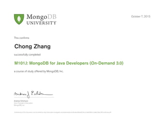 Andrew Erlichson
Vice President, Education
MongoDB, Inc.
This conﬁrms
successfully completed
a course of study offered by MongoDB, Inc.
October 7, 2015
Chong Zhang
M101J: MongoDB for Java Developers (On-Demand 3.0)
Authenticity of this document can be verified at http://education.mongodb.com/downloads/certificates/86bdd524c2c24669965cc5a8e236e230/Certificate.pdf
 