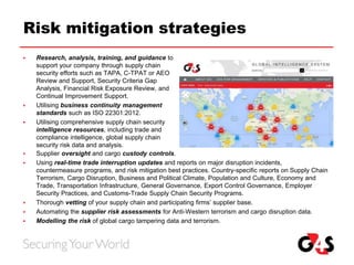 Risk mitigation strategies
 Research, analysis, training, and guidance to
support your company through supply chain
security efforts such as TAPA, C-TPAT or AEO
Review and Support, Security Criteria Gap
Analysis, Financial Risk Exposure Review, and
Continual Improvement Support.
 Utilising business continuity management
standards such as ISO 22301:2012.
 Utilising comprehensive supply chain security
intelligence resources, including trade and
compliance intelligence, global supply chain
security risk data and analysis.
 Supplier oversight and cargo custody controls.
 Using real-time trade interruption updates and reports on major disruption incidents,
countermeasure programs, and risk mitigation best practices. Country-specific reports on Supply Chain
Terrorism, Cargo Disruption, Business and Political Climate, Population and Culture, Economy and
Trade, Transportation Infrastructure, General Governance, Export Control Governance, Employer
Security Practices, and Customs-Trade Supply Chain Security Programs.
 Thorough vetting of your supply chain and participating firms’ supplier base.
 Automating the supplier risk assessments for Anti-Western terrorism and cargo disruption data.
 Modelling the risk of global cargo tampering data and terrorism.
 