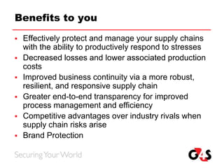 Benefits to you
 Effectively protect and manage your supply chains
with the ability to productively respond to stresses
 Decreased losses and lower associated production
costs
 Improved business continuity via a more robust,
resilient, and responsive supply chain
 Greater end-to-end transparency for improved
process management and efficiency
 Competitive advantages over industry rivals when
supply chain risks arise
 Brand Protection
 