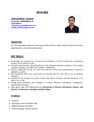RESUME
MOHAMMED SOHAIB
Contact No.: 0530941858(K.S.A)
Email Address:
mohammed_sohaib@hotmail.com,
sohaib_mohammed@ymail.com
OBJECTIVE
To seek challenging assignment and responsibility, with an opportunity for growth and career
advancement as successful achievements
KEY SKILLS:
● Responsible for ensuring the execution and coordination of all the construction engineering
services for the electrical works.
● Overseeing the direction and administration of the contractors and their compliance to the quality
assurance program, cost control and schedule commitments.
● Directly responsible for the site supervision and the testing and commissioning of electrical
engineering systems.
● Site Inspections after every work done for ensuring that the work done is as per drawing
submittals.
● Ensuring all the products for quality control and quality assurance and then finalizing it for
further use on Site.
● Having good familiarity and concepts of various Electrical Instruments, Components,
Identification & testing.
● Done good study and understands the functioning of Electrical Distribution Systems, Sub
Systems, Transformers, Switchgear and Grounding.
IT SKILLS
 AutoCAD
 Operating systems: Windows (All)
 RDBMS packages: Ms Office
 Web technology: Internet Services.
 