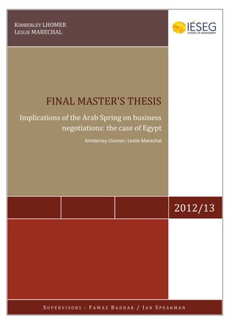 KIMBERLEY LHOMER
LESLIE MARECHAL
2012/13
FINAL MASTER'S THESIS
Implications of the Arab Spring on business
negotiations: the case of Egypt
Kimberley Lhomer; Leslie Marechal
S U P E R V I S O R S : F A W A Z B A D D A R / I A N S P E A K M A N
 