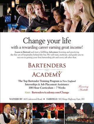 Change your life
with a rewarding career earning great income!
Learn to Bartend and start a fulfilling Adventure learning and practicing
the fine art of hospitality behind the bar. We will train, motivate, and guide you to
success in getting your first bartending job and every job after that.
The Top Bartender Training Program in New England
Internships & Job Placement Assistance
100 Hour Curriculum ~ 7 Weeks
VISIT: BartendersAcademy.com/Change
WATERBURY 663 Lakewood Road ! FAIRFIELD 501 Kings Highway East, 201
Financing
Available
 