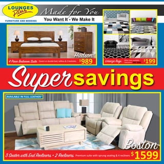 3 Seater with End Recliners + 2 Recliners
Boston
1599$Premium suite with sprung seating & 4 recliners
savingsSuper
4 Piece Bedroom Suite Queen or double bed, tallboy & 2 bedsides
989$ 199$Lorenza Rugs RRP $499160x230cm
Other sizes available
Made for You
You Want It - We Make It
AVAILABLE IN FULL LEATHER^
Hudson#
 
