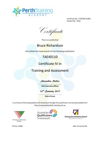 Certificate
This is to certify that
Bruce Richardson
Has fulfilled the requirements for the following qualification
TAE40110
Certificate IV in
Training and Assessment
Alexandra Mellor
……………………………………………….
Chief Executive Officer
12th
January 2017
……………………………………………….
Date of Issue
A summary of the employability skills developed through this qualification can be downloaded from
http://employabilityskills.training.com.au
RTO No: 52485 ABN: 50 154 505 049
Certificate No: CTAE209-52485
Student No: 0559
 