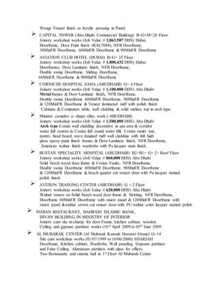 Wenge Veneer finish or Acrylic pressing in Panel.
CAPITAL TOWER (Abu Dhabi Commercial Building) B+G+M+26 Floor
Joinery workshop works (Job Value # 3,863,587 DHS) Dubai
Doorframe, Door Paint finish (RAL7044), NFR Doorframe,
30MinFR Doorframe, 60MinFR Doorframe & 90MinFR Doorframe
AVIATION CLUB HOTEL (DUBAI) B+G+ 25 Floor
Joinery workshop works (Job Value # 1,800,432 DHS) Dubai
Doorframes, Door Laminate finish, NFR Doorframe,
Double swing Doorframe, Sliding Doorframe,
60MinFR Doorframe & 90MinFR Doorframe
CORNICHE HOSPITAL SAHA (ABUDHABI) G+ 4 Floor
Joinery workshop works (Job Value # 1,100,000 DHS) Abu Dhabi
Metal frames & Door Laminate finish, NFR Doorframe,
Double swing Doorframe 60MinFR Doorframe, 90MinFR Doorframe
& 120MinFR Doorframe & Veneer laminated mdf with polish finish
Cabinate & Computers table, wall cladding & solid surface top in arch type.
Minister complex u- shape villas work ( ABUDHABI)
Joinery workshop works (Job Value # 1,580,000 DHS) Abu Dhabi
Arch type Corian wall cladding decorative in spa area & corridor
water fall system in Corian full round water hill, Corian vanity top,
pantry, head board, wavy deigned mdf wall cladding with full high
gloss epoxy paint finish frames & Door Laminate finish, NFR Doorframe,
American walnut finish wardrobe with Pu lacquer stain finish.
BUSTAN SPECIALITY HOSPITAL (ABUDHABI) B2+B1+ G+ 2+ Roof Floor
Joinery workshop works (Job Value # 860,000 DHS) Abu Dhabi
Solid beech wood door frame & Corian Vanity, NFR Doorframe,
Double swing Doorframe 60MinFR Doorframe, 90MinFR Doorframe
& 120MinFR Doorframe & beech quarter cut veneer door with Pu lacquer stained
polish finish
AVITION TRAINING CENTER (ABUDHABI) G + 2 Floor
Joinery workshop works (Job Value # 620,000 DHS) Abu Dhabi
Walnut veneer on Solid beech wood door frame & Skirting, NFR Doorframe,
Doorframe 60MinFR Doorframe with vision panel & 120MinFR Doorframe with
vision panel &walnut crown cut veneer door with PU walnut color lacquer stained polish
INDIAN RESTAURANT, BAHRAIN ISLAMIC BANK,
DIVAN BUILDING IN MINISTRY OF INTERIOR
Joinery cum site in-charge for door Frame, kitchen cabinet, wooden
Ceiling and gypsum partition works (16th April 2009 to 05th June 2009
AL MUBARAK CENTER (Al Mubarak Kuwaiti Hassawi Group) G+14
Site cum workshop works (01/07/1999 to 10/06/2000) SHARJAH
Doorframe, Kitchen cabinet, Wardrobe, Wall paneling, Gypsum partition
and False Ceiling, Aluminum partition with glass for offices.
Two Restaurants and cinema hall in 1st Floor Al Mubarak Center
 