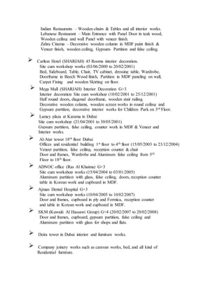 Indian Restaurants – Wooden chairs & Tables and all interior works.
Lebanese Restaurant – Main Entrance with Panel Door in teak wood,
Wooden ceiling and wall Panel with veneer finish.
Zahra Cinema – Decorative wooden column in MDF paint finish &
Veneer finish, wooden ceiling, Gypsum- Partition and false ceiling.
Carlton Hotel (SHARJAH) 45 Rooms interior decoration.
Site cum workshop works (03/06/2000 to 20/02/2001)
Bed, Sideboard, Table, Chair, TV cabinet, dressing table, Wardrobe,
Doorframe in Beech Wood finish, Partition in MDF paneling on wall,
Carpet Fixing and wooden Skirting on floor.
Mega Mall (SHARJAH) Interior Decoration G+3
Interior decoration Site cum workshop (10/02/2001 to 25/12/2001)
Half round doors, diagonal doorframe, wooden stair railing.
Decorative wooden column, wooden screen works in round ceiling and
Gypsum partition, decorative interior works for Children Park on 3rd Floor.
Lamcy plaza at Karama in Dubai
Site cum workshop (21/04/2001 to 30/05/2001)
Gypsum partition, false ceiling, counter work in MDF & Veneer and
Interior works.
Al-Atar tower 18th floor Dubai
Offices and residential building 1st floor to 4th floor (15/05/2003 to 23/12/2004)
Veneer partition, false ceiling, reception counter & chair
Door and frames, Wardrobe and Aluminum false ceiling from 5th
Floor to 18th floor.
ADNOC office (Ras Al Khaima) G+3
Site cum workshop works (15/04/2004 to 03/01/2005)
Aluminum partition with glass, false ceiling, doors, reception counter
table in Korean work and cupboard in MDF.
Ajman Dental Hospital G+3
Site cum workshop works (10/04/2005 to 10/02/2007)
Door and frames, cupboard in ply and Formica, reception counter
and table in Korean work and cupboard in MDF.
SKM (Kuwaiti Al Hassawi Group) G+4 (20/02/2007 to 20/02/2008)
Door and frames, cupboard, gypsum partition, false ceiling and
Aluminum partition with glass for shops and flats.
Deira tower in Dubai interior and furniture works.
Company joinery works such as caravan works, bed, and all kind of
Residential furniture.
 