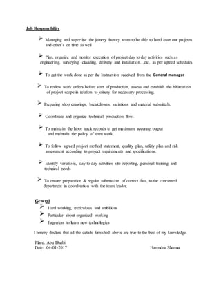 Job Responsibility
Managing and supervise the joinery factory team to be able to hand over our projects
and other’s on time as well
Plan, organize and monitor execution of project day to day activities such as
engineering, surveying, cladding, delivery and installation…etc. as per agreed schedules
To get the work done as per the Instruction received from the General manager
To review work orders before start of production, assess and establish the bifurcation
of project scope in relation to joinery for necessary processing.
Preparing shop drawings, breakdowns, variations and material submittals.
Coordinate and organize technical production flow.
To maintain the labor track records to get maximum accurate output
and maintain the policy of team work.
To follow agreed project method statement, quality plan, safety plan and risk
assessment according to project requirements and specifications.
Identify variations, day to day activities site reporting, personal training and
technical needs
To ensure preparation & regular submission of correct data, to the concerned
department in coordination with the team leader.
General
Hard working, meticulous and ambitious
Particular about organized working
Eagerness to learn new technologies
I hereby declare that all the details furnished above are true to the best of my knowledge.
Place: Abu Dhabi
Date: 04-01-2017 Harendra Sharma
 