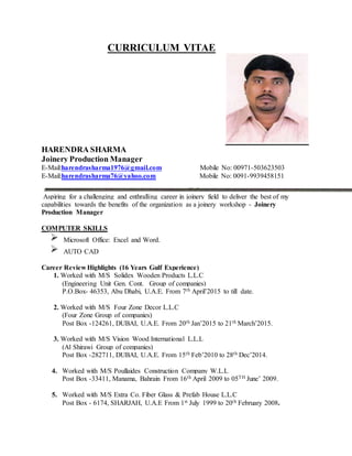 CURRICULUM VITAE
HARENDRA SHARMA
Joinery Production Manager
E-Mail:harendrasharma1976@gmail.com Mobile No: 00971-503623503
E-Mail:harendrasharma76@yahoo.com Mobile No: 0091-9939458151
Aspiring for a challenging and enthralling career in joinery field to deliver the best of my
capabilities towards the benefits of the organization as a joinery workshop - Joinery
Production Manager
COMPUTER SKILLS
Microsoft Office: Excel and Word.
AUTO CAD
Career Review Highlights (16 Years Gulf Experience)
1. Worked with M/S Solidex Wooden Products L.L.C
(Engineering Unit Gen. Cont. Group of companies)
P.O.Box- 46353, Abu Dhabi, U.A.E. From 7th April’2015 to till date.
2. Worked with M/S Four Zone Decor L.L.C
(Four Zone Group of companies)
Post Box -124261, DUBAI, U.A.E. From 20th Jan’2015 to 21th March’2015.
3. Worked with M/S Vision Wood International L.L.L
(Al Shirawi Group of companies)
Post Box -282711, DUBAI, U.A.E. From 15th Feb’2010 to 28th Dec’2014.
4. Worked with M/S Poullaides Construction Company W.L.L
Post Box -33411, Manama, Bahrain From 16th April 2009 to 05TH June’ 2009.
5. Worked with M/S Extra Co. Fiber Glass & Prefab House L.L.C
Post Box - 6174, SHARJAH, U.A.E From 1st July 1999 to 20th February 2008.
 