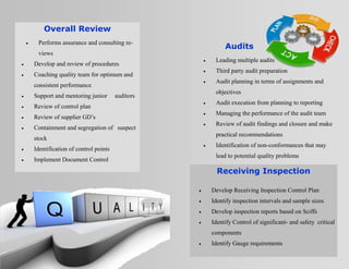  Leading multiple audits
 Third party audit preparation
 Audit planning in terms of assignments and
objectives
 Audit execution from planning to reporting
 Managing the performance of the audit team
 Review of audit findings and closure and make
practical recommendations
 Identification of non-conformances that may
lead to potential quality problems
 Performs assurance and consulting re-
views
 Develop and review of procedures
 Coaching quality team for optimum and
consistent performance
 Support and mentoring junior auditors
 Review of control plan
 Review of supplier GD’s
 Containment and segregation of suspect
stock
 Identification of control points
 Implement Document Control
 Develop Receiving Inspection Control Plan
 Identify inspection intervals and sample sizes
 Develop inspection reports based on Sciffs
 Identify Control of significant- and safety critical
components
 Identify Gauge requirements
Overall Review
Receiving Inspection
Audits
 