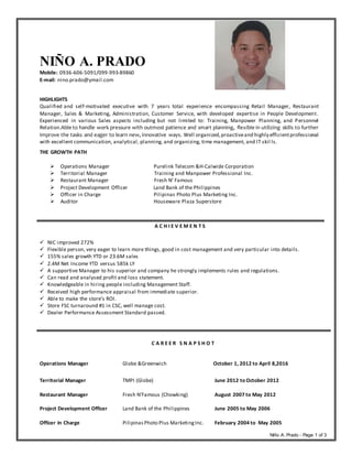 Niño A. Prado - Page 1 of 3
NIÑO A. PRADO
Mobile: 0936-606-5091/099-993-89860
E-mail: nino.prado@ymail.com
HIGHLIGHTS
Qualified and self-motivated executive with 7 years total experience encompassing Retail Manager, Restaurant
Manager, Sales & Marketing, Administration, Customer Service, with developed expertise in People Development.
Experienced in various Sales aspects including but not limited to: Training, Manpower Planning, and Personnel
Relation.Able to handle work pressure with outmost patience and smart planning, flexible in utilizing skills to further
improve the tasks and eager to learn new, innovative ways. Well organized,proactiveand highly efficientprofessional
with excellent communication, analytical, planning, and organizing, time management, and IT skil ls.
THE GROWTH PATH
 Operations Manager Purelink Telecom &H-Calwide Corporation
 Territorial Manager Training and Manpower Professional Inc.
 Restaurant Manager Fresh N’ Famous
 Project Development Officer Land Bank of the Philippines
 Officer in Charge Pilipinas Photo Plus Marketing Inc.
 Auditor Houseware Plaza Superstore
A C H I E V E M E N T S
 NIC improved 272%
 Flexible person, very eager to learn more things, good in cost management and very particular into details.
 155% sales growth YTD or 23.6M sales
 2.4M Net Income YTD versus 585k LY
 A supportive Manager to his superior and company he strongly implements rules and regulations.
 Can read and analysed profit and loss statement.
 Knowledgeable in hiring people including Management Staff.
 Received high performance appraisal from immediate superior.
 Able to make the store’s ROI.
 Store FSC turnaround #1 in CSC, well manage cost.
 Dealer Performance Assessment Standard passed.
C A R E E R S N A P S H O T
Operations Manager Globe &Greenwich October 1, 2012 to April 8,2016
Territorial Manager TMPI (Globe) June 2012 to October 2012
Restaurant Manager Fresh N’Famous (Chowking) August 2007 to May 2012
Project Development Officer Land Bank of the Philippines June 2005 to May 2006
Officer In Charge PilipinasPhoto Plus MarketingInc. February 2004 to May 2005
 