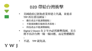 D2D 帶給台灣衝擊
• 美國政府已經和產業界建立共識，並要求
TPP 所有會員國家：
– 數位產品不能課徵關稅；
– 不能強制數位服務業者落地；
– 科技產品不能課徵關稅。
• Digital 2 Dozen 在 2 年內必然衝擊我國。美方
將不容許台灣一條一條回應，而是整體觀察
。
• 不認， TPP 就免談。
 