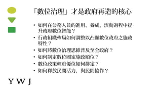 「數位治理」才是政府再造的核心
• 如何在公務人員的進用、養成、流動過程中提
升政府數位智能？
• 行政組織 局如何調整以凸顯數位政府之施政佈
特性？
• 如何將數位治理思維普及至全政府？
• 如何制定數位國家施政順位？
• 數位政策輕重優位如何排定？
• 如何釋放民間活力，與民間協作？
 