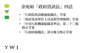 余宛如「政府資訊長」四法
• 「行政院資訊總處組織法」草案
• 「政府資訊單位人員設置管理條例」草案
• 「中央行政機關組織基準法」第二十三條
修正草案
• 「行政院組織法」部分條文修正草案
 