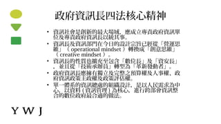 政府資訊長四法核心精神
• 資訊社會是創新的最大場域，應成立專責政府資訊單
位及專責政府資訊長以統其事。
• 資訊長及資訊部門在今日的設計宗旨已經從「營運思
維」（ operational mindset ）轉換成「創意思維」
（ creative mindset ）。
• 資訊長的性質也擴充至包含「數位長」及「資安長」
，並且從「技術承辦員」轉型為「革新發動者」。
• 政府資訊長應擁有獨立及完整之預算權及人事權、政
府資訊政策主政權及政策評估權。
• 單一體系的資訊總處的組織設計，是以人民需求為中
心，以資料 ( 資訊管理 ) 為核心，進行跨部會資訊整
合的數位政府最合適的做法。
 