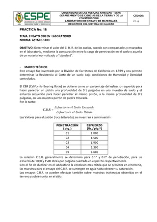 UNIVERSIDAD DE LAS FUERZAS ARMADAS – ESPE
DEPARTAMENTO DE CIENCIAS DE LA TIERRA Y DE LA
CONSTRUCCIÓN
LABORATORIO DE ENSAYO DE MATERIALES
CÓDIGO:
PT-16
REGISTROS DEL SISTEMA DE CALIDAD
PRACTICA No: 16
TEMA: ENSAYO CBR EN LABORATORIO
NORMA: ASTM D 1883
OBJETIVO: Determinar el valor del C. B. R. de los suelos, cuando son compactados y ensayados
en el laboratorio, mediante la comparación entre la carga de penetración en el suelo y aquella
de un material normalizado o “standard”.
- MARCO TEÓRICO:
Este ensayo fue inventado por la División de Carreteras de California en 1.929 y nos permite
determinar la Resistencia al Corte de un suelo bajo condiciones de Humedad y Densidad
controladas.
El CBR (California Bearing Ratio) se obtiene como un porcentaje del esfuerzo requerido para
hacer penetrar un pistón una profundidad de 0.1 pulgadas en una muestra de suelo y el
esfuerzo requerido para hacer penetrar el mismo pistón, a la misma profundidad de 0.1
pulgadas, en una muestra patrón de piedra triturada.
Por lo tanto:
Los Valores para el patrón (roca triturada), se muestran a continuación:
La relación C.B.R. generalmente se determina para 0.1” y 0.2” de penetración, para un
esfuerzo de 1000 y 1500 libras por pulgada cuadrada en el patrón respectivamente.
Con el fin de duplicar en el laboratorio la condición más crítica que se presenta en el terreno,
las muestras para el ensayo del C.B.R. se sumergen en agua hasta obtener su saturación.
Los ensayos C.B.R. se pueden efectuar también sobre muestras inalteradas obtenidas en el
terreno y sobre suelos en el sitio.
PatrónSueloelenEsfuerzo
EnsayadoSueloelenEsfuerzo
RBC ...
 