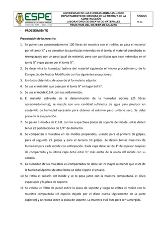UNIVERSIDAD DE LAS FUERZAS ARMADAS – ESPE
DEPARTAMENTO DE CIENCIAS DE LA TIERRA Y DE LA
CONSTRUCCIÓN
LABORATORIO DE ENSAYO DE MATERIALES
CÓDIGO:
PT-16
REGISTROS DEL SISTEMA DE CALIDAD
- PROCEDIMIENTO
Preparación de la muestra.
1. Se pulverizan aproximadamente 100 libras de muestra con el rodillo; se pasa el material
por el tamiz ¾” y se desechan las partículas retenidas en el tamiz; el material desechado es
reemplazado por un peso igual de material, pero con partículas que sean retenidas en el
tamiz ¼” y que pasen por el tamiz ¾”.
2. Se determina la humedad óptima del material siguiendo el mismo procedimiento de la
Compactación Proctor Modificado con las siguientes excepciones:
3. los datos obtenidos, de acuerdo al formulario adjunto.
4. Se usa el material que pase por el tamiz ¾” en lugar del ¼”.
5. Se usa el molde C.B.R. con sus aditamentos.
6. El material sobrante de la determinación de la humedad óptima (25 libras
aproximadamente), se mezcla con una cantidad suficiente de agua para producir en
contenido de humedad necesario para obtener el máximo peso unitario seco. Se debe
prevenir la evaporación.
7. Se pesan 3 moldes de C.B.R. con las respectivas placas de soporte del molde, estas deben
tener 28 perforaciones de 1/8” de diámetro.
8. Se compactan 3 muestras en los moldes preparados, usando para el primero 56 golpes,
para el segundo 25 golpes y para el tercero 10 golpes. Se deben tomar muestras de
humedad para cada molde con anticipación. Cada capa debe ser de 1” de espesor despúes
de compactada y la última capa debe estar ½” más arriba de la unión del molde con su
collarín.
9. La humedad de las muestras así compactadas no debe ser ni mayor ni menor que 0.5% de
la humedad óptima; de otra forma se debe repetir el ensayo.
10. Se retira el collarín del molde y se lo pesa junto con la muestra compactada, el disco
espaciador y la placa de soporte.
11. Se coloca un filtro de papel sobre la placa de soporte y luego se voltea el molde con la
muestra compactada (el espacio dejado por el disco queda lógicamente en la parte
superior) y se coloca sobre la placa de soporte. La muestra está lista para ser sumergida.
 