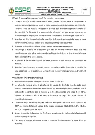 UNIVERSIDAD DE LAS FUERZAS ARMADAS – ESPE
DEPARTAMENTO DE CIENCIAS DE LA TIERRA Y DE LA
CONSTRUCCIÓN
LABORATORIO DE ENSAYO DE MATERIALES
CÓDIGO:
PT-16
REGISTROS DEL SISTEMA DE CALIDAD
Método de sumergir la muestra y medir los cambios volumétricos.
1. Con el fin de duplicar en el laboratorio las condiciones de saturación que se presentan en el
terreno, la muestra preparada como se indica anteriormente, se sumerge en un recipiente.
Se coloca sobre las muestra sobrepeso de 5 libras (esto representa aproximadamente 3”
de material). Por lo tanto si se desea calcular el número de sobrepesos necesarios, se
estima el espesor en pulgadas del material que la muestra va a soportar y se divide por 3.
2. Se coloca un filtro de papel sobre la superficie de la muestra compactada, luego la placa
perforada con su vástago y sobre esta los pesos y sobre-pesos requeridos.
3. Se coloca un extensómetro junto con un trípode que sirva para sostenerlo.
4. Se sumerge la muestra en el recipiente y se deja allí durante cuatro días hasta que esté
completamente saturada y no tenga más cambios volumétricos; se debe tomar la lectura
de los extensómetros todos los días.
5. Al cabo de 4 días se saca el molde del agua, se seca y se deja escurrir por espacio de 15
minutos.
6. Se quitan los sobrepesos y se pesa la muestra saturada con el fin de apreciar la cantidad de
agua absorbida por el espécimen. La muestra se encuentra lista para la penetración del
pistón.
Procedimiento (Penetración del Pistón)
1. Se colocan de nuevo los sobrepesos sobre la muestra saturada.
2. Se coloca la muestra sobre la plataforma de prensa del C.B.R. La muestra debe estar
alineada con el pistón; se levanta la plataforma por medio del gato hidráulico hasta que el
pistón esté en contacto con la muestra y se le esté aplicando una carga de 10 libras.
Después se vuelve a colocar en cero el indicador de carga. Se coloca también el
extensómetro en cero.
3. Se aplica la carga por medio del gato hidráulico de la prensa del C.B.R. a una velocidad de
0.05” por minuto. Se toma la lectura de las cargas, aplicadas a 0.025, 0.050, 0.075, 0.1, 0.3,
0.4 y 0.5” de penetración del pistón.
4. Se saca la muestra de la prensa del C.B.R. y se toma la muestra de humedad alrededor del
orificio dejado por el pistón.
5. Para sacar la muestra del molde se usa el extractor de muestras con la placa de 6” de
diámetro.
 
