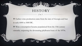 HISTORY
 Earliest wine production came from the sites of Georgia and Iran
in early 6000 to 5000 BC.
 Wine consumption became popularized from the 15th century
onwards, surpassing the devastating phylloxera louse of the 1870s.
 