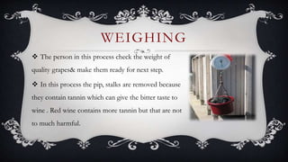 The person in this process check the weight of
quality grapes& make them ready for next step.
 In this process the pip, stalks are removed because
they contain tannin which can give the bitter taste to
wine . Red wine contains more tannin but that are not
to much harmful.
WEIGHING
 