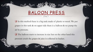 BALOON PRESS
 In this method there is a big tank made of plastic or metal. We put
grapes in this tank & on upper side there is a balloon & we pump the
air by pressure.
 The balloon starts to increase in size but on the other hand this
pressure crush the grapes & juice is collected in bucket.
 