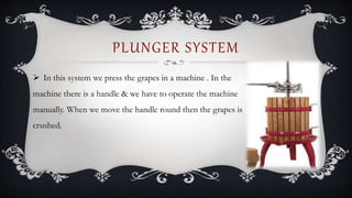  In this system we press the grapes in a machine . In the
machine there is a handle & we have to operate the machine
manually. When we move the handle round then the grapes is
crushed.
PLUNGER SYSTEM
 