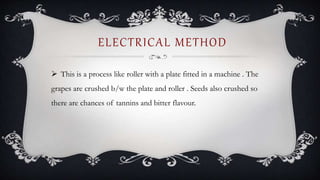 ELECTRICAL METHOD
 This is a process like roller with a plate fitted in a machine . The
grapes are crushed b/w the plate and roller . Seeds also crushed so
there are chances of tannins and bitter flavour.
 