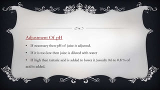 Adjustment Of pH
• If necessary then pH of juice is adjusted.
• If it is too low then juice is diluted with water
• If high then tartaric acid is added to lower it.(usually 0.6 to 0.8 % of
acid is added.
 