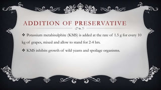 Potassium metabisulphite (KMS) is added at the rate of 1.5 g for every 10
kg of grapes, mixed and allow to stand for 2-4 hrs.
 KMS inhibits growth of wild yeasts and spoilage organisms.
ADDITION OF PRESERVATIVE
 