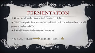  Grapes are allowed to ferment for 2 days in a cool place.
 YEAST + sugar in the absence of air produce alcohol. It is a chemical reaction which
produces alcohol and CO2.
 It should be done in close tanks to remove air .
 C6 H 12O6 + YEAST 2C2H5OH + 2CO 2 +
(sugar) (ethyl alcohol)
FERMENTATION
 