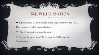  Sulfur dioxide (SO2) is added in the juice to remove the CO2 .
This process is called sulphurlization.
 The fermentation should be slow .
 It gives flavor to wine. We remove the CO2 after the
fermentation.
SULPHURLIZATION
 