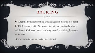 RACKING
 After the fermentation there are dead yeast in the wine it is called
LEES. It is yeast + skin. We remove the wine & transfer the wine in
oak barrels. Oak wood have a tendency to soak the acidity, lees settle
in the base.
 Then it is also transferred to other barrels
 