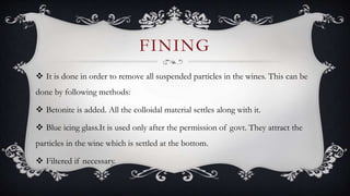  It is done in order to remove all suspended particles in the wines. This can be
done by following methods:
 Betonite is added. All the colloidal material settles along with it.
 Blue icing glass.It is used only after the permission of govt. They attract the
particles in the wine which is settled at the bottom.
 Filtered if necessary.
FINING
 
