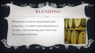  Sometimes we add the matured wines in the
young wines . It is added to given the perfection to
the wines . After the blending wine is left so that
they can mature itself there.
BLENDING
 