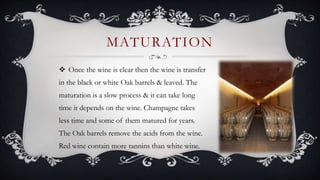  Once the wine is clear then the wine is transfer
in the black or white Oak barrels & leaved. The
maturation is a slow process & it can take long
time it depends on the wine. Champagne takes
less time and some of them matured for years.
The Oak barrels remove the acids from the wine.
Red wine contain more tannins than white wine.
MATURATION
 