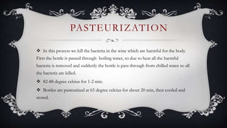  In this process we kill the bacteria in the wine which are harmful for the body.
First the bottle is passed through boiling water, so due to heat all the harmful
bacteria is removed and suddenly the bottle is pass through from chilled water so all
the bacteria are killed.
 82-88 degree celsius for 1-2 min.
 Bottles are pasteurized at 65 degree celcius for about 20 min, then cooled and
stored.
PASTEURIZATION
 