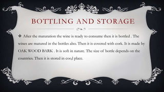  After the maturation the wine is ready to consume then it is bottled . The
wines are matured in the bottles also. Then it is covered with cork. It is made by
OAK WOOD BARK . It is soft in nature. The size of bottle depends on the
countries. Then it is stored in coo,l place.
BOTTLING AND STORAGE
 