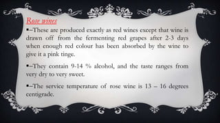 Rose wines
-These are produced exactly as red wines except that wine is
drawn off from the fermenting red grapes after 2-3 days
when enough red colour has been absorbed by the wine to
give it a pink tinge.
-They contain 9-14 % alcohol, and the taste ranges from
very dry to very sweet.
-The service temperature of rose wine is 13 – 16 degrees
centigrade.
 